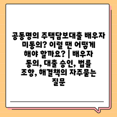 공동명의 주택담보대출 배우자 미동의? 이럴 땐 어떻게 해야 할까요? | 배우자 동의, 대출 승인, 법률 조항, 해결책