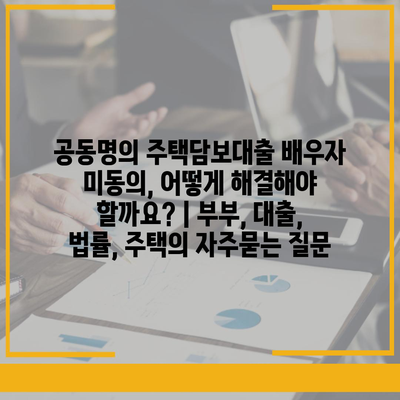 공동명의 주택담보대출 배우자 미동의, 어떻게 해결해야 할까요? | 부부, 대출, 법률, 주택