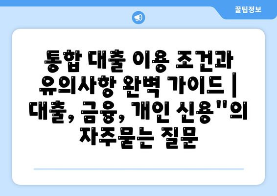 통합 대출 이용 조건과 유의사항 완벽 가이드 | 대출, 금융, 개인 신용"