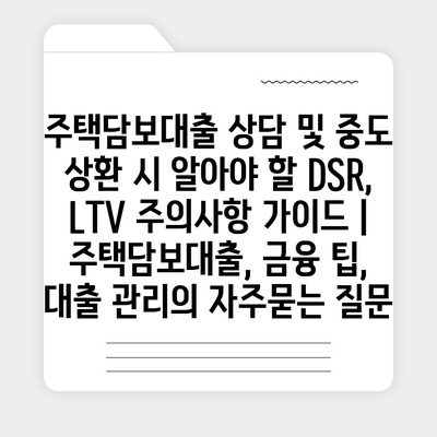 주택담보대출 상담 및 중도 상환 시 알아야 할 DSR, LTV 주의사항 가이드 | 주택담보대출, 금융 팁, 대출 관리