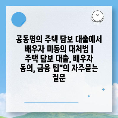 공동명의 주택 담보 대출에서 배우자 미동의 대처법 | 주택 담보 대출, 배우자 동의, 금융 팁"