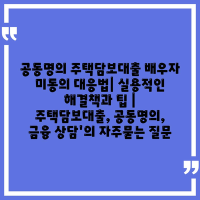 공동명의 주택담보대출 배우자 미동의 대응법| 실용적인 해결책과 팁 | 주택담보대출, 공동명의, 금융 상담